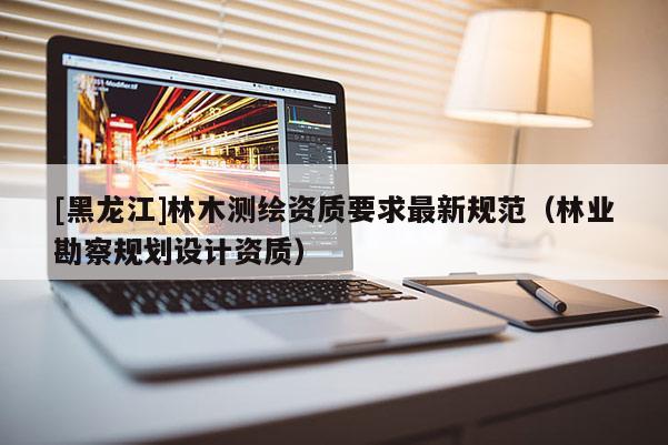 [黑龙江]林木测绘资质要求最新规范（林业勘察规划设计资质）