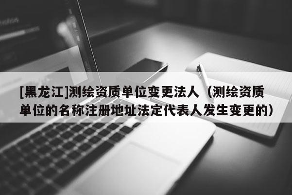 [黑龙江]测绘资质单位变更法人（测绘资质单位的名称注册地址法定代表人发生变更的）