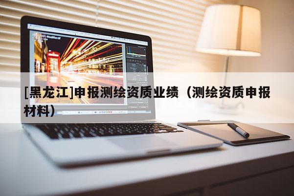 [黑龙江]申报测绘资质业绩（测绘资质申报材料）