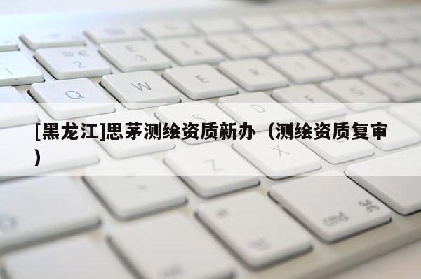 [黑龙江]思茅测绘资质新办（测绘资质复审）