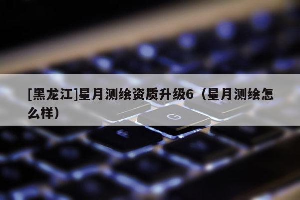 [黑龙江]星月测绘资质升级6（星月测绘怎么样）