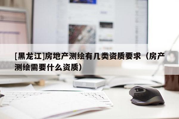 [黑龙江]房地产测绘有几类资质要求（房产测绘需要什么资质）