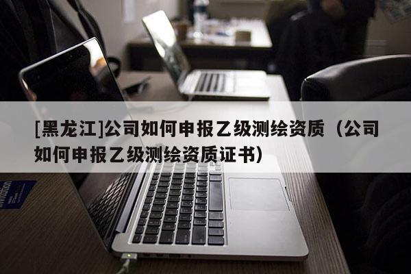 [黑龙江]公司如何申报乙级测绘资质（公司如何申报乙级测绘资质证书）