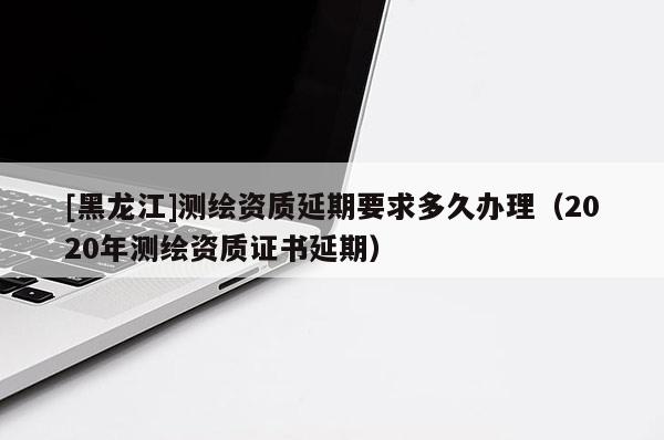 [黑龙江]测绘资质延期要求多久办理（2020年测绘资质证书延期）