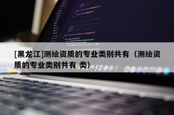 [黑龙江]测绘资质的专业类别共有（测绘资质的专业类别共有 类）