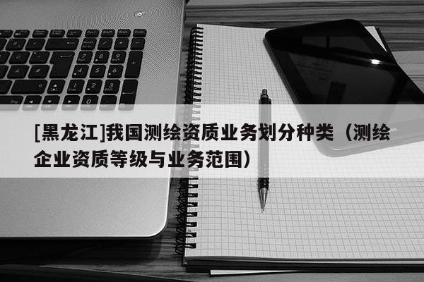 [黑龙江]我国测绘资质业务划分种类（测绘企业资质等级与业务范围）