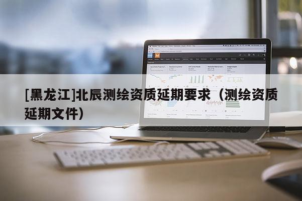 [黑龙江]北辰测绘资质延期要求（测绘资质延期文件）