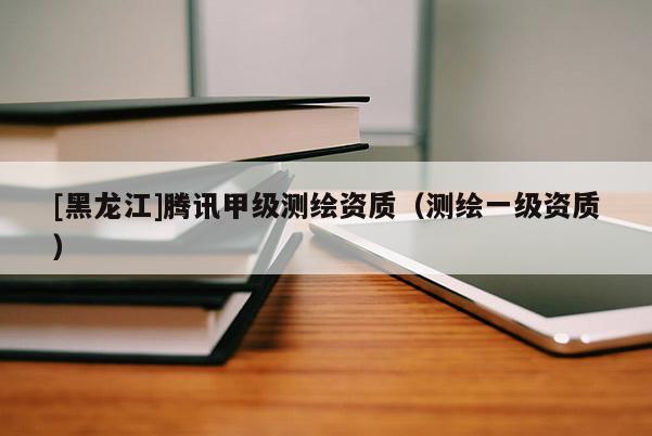 [黑龙江]腾讯甲级测绘资质（测绘一级资质）