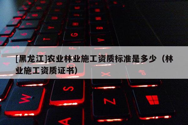 [黑龙江]农业林业施工资质标准是多少（林业施工资质证书）