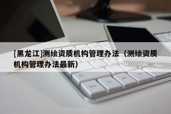 [黑龙江]测绘资质机构管理办法（测绘资质机构管理办法最新）