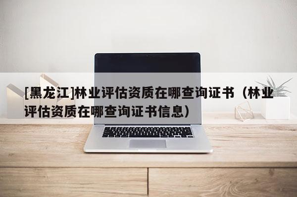 [黑龙江]林业评估资质在哪查询证书（林业评估资质在哪查询证书信息）
