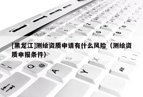 [黑龙江]测绘资质申请有什么风险（测绘资质申报条件）