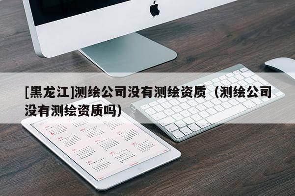 [黑龙江]测绘公司没有测绘资质（测绘公司没有测绘资质吗）