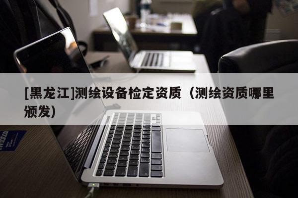 [黑龙江]测绘设备检定资质（测绘资质哪里颁发）