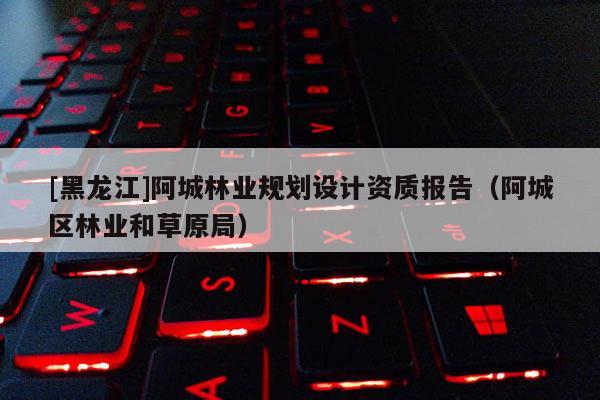 [黑龙江]阿城林业规划设计资质报告（阿城区林业和草原局）