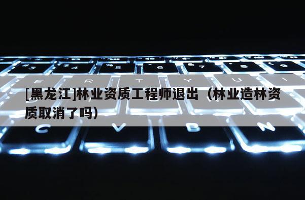 [黑龙江]林业资质工程师退出（林业造林资质取消了吗）