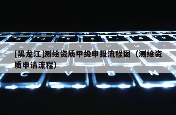 [黑龙江]测绘资质甲级申报流程图（测绘资质申请流程）