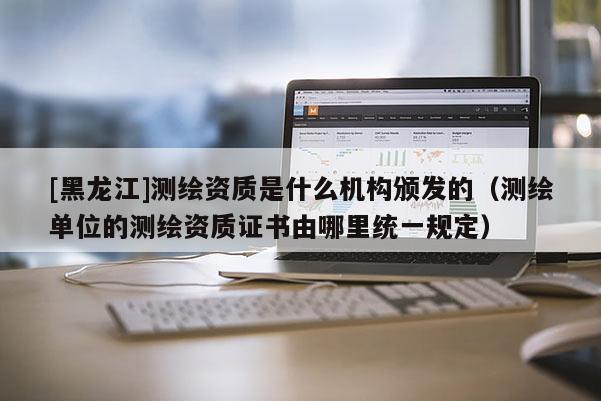 [黑龙江]测绘资质是什么机构颁发的（测绘单位的测绘资质证书由哪里统一规定）