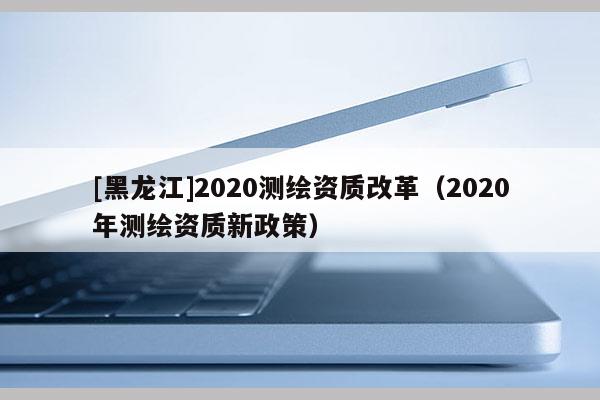 [黑龙江]2020测绘资质改革（2020年测绘资质新政策）
