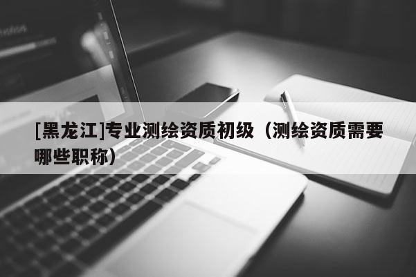 [黑龙江]专业测绘资质初级（测绘资质需要哪些职称）