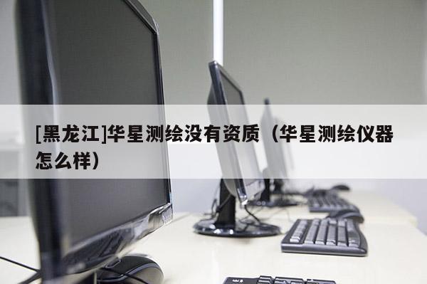 [黑龙江]华星测绘没有资质（华星测绘仪器怎么样）