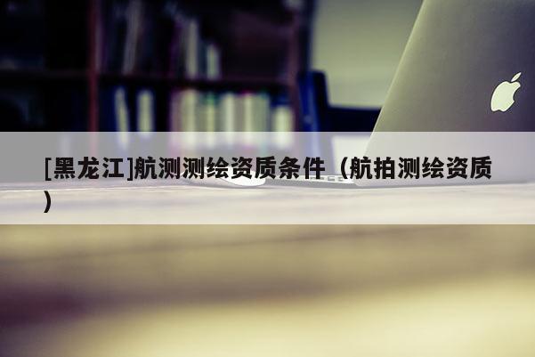 [黑龙江]航测测绘资质条件（航拍测绘资质）