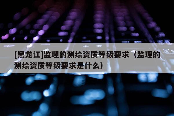 [黑龙江]监理的测绘资质等级要求（监理的测绘资质等级要求是什么）