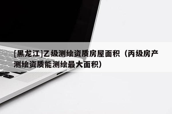[黑龙江]乙级测绘资质房屋面积（丙级房产测绘资质能测绘最大面积）