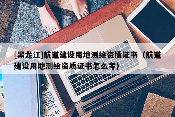 [黑龙江]航道建设用地测绘资质证书（航道建设用地测绘资质证书怎么考）