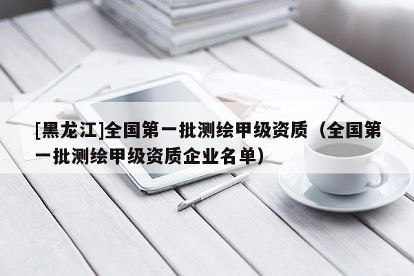 [黑龙江]全国第一批测绘甲级资质（全国第一批测绘甲级资质企业名单）