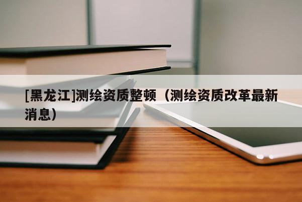 [黑龙江]测绘资质整顿（测绘资质改革最新消息）