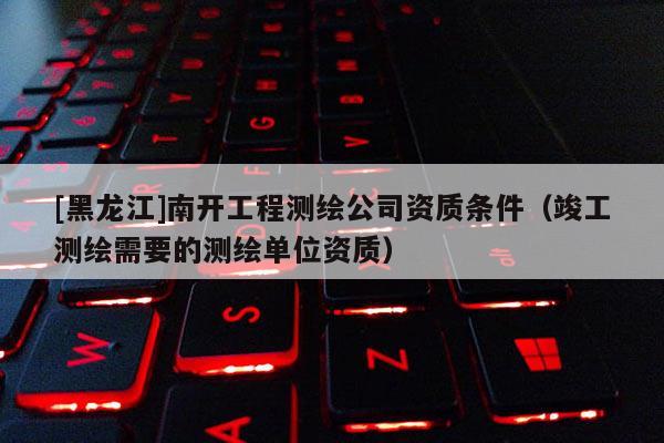 [黑龙江]南开工程测绘公司资质条件（竣工测绘需要的测绘单位资质）