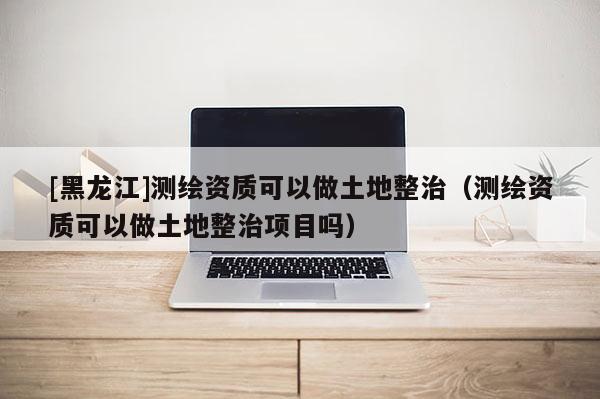 [黑龙江]测绘资质可以做土地整治（测绘资质可以做土地整治项目吗）