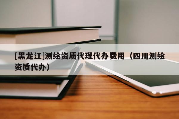 [黑龙江]测绘资质代理代办费用（四川测绘资质代办）