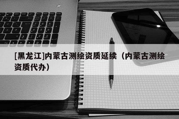 [黑龙江]内蒙古测绘资质延续（内蒙古测绘资质代办）