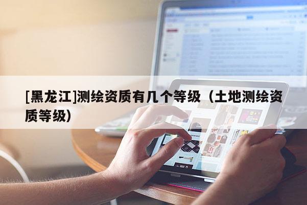 [黑龙江]测绘资质有几个等级（土地测绘资质等级）