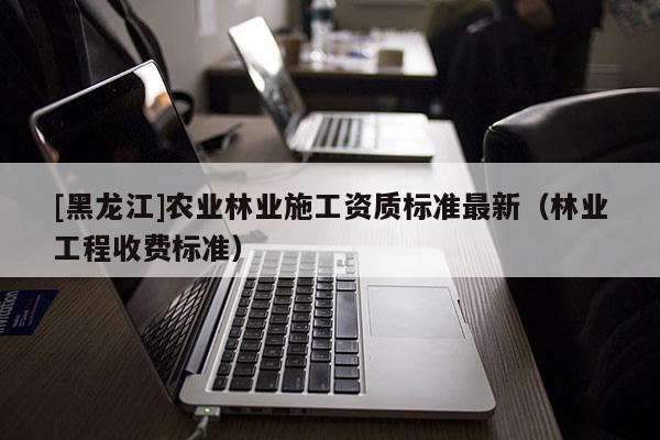 [黑龙江]农业林业施工资质标准最新（林业工程收费标准）