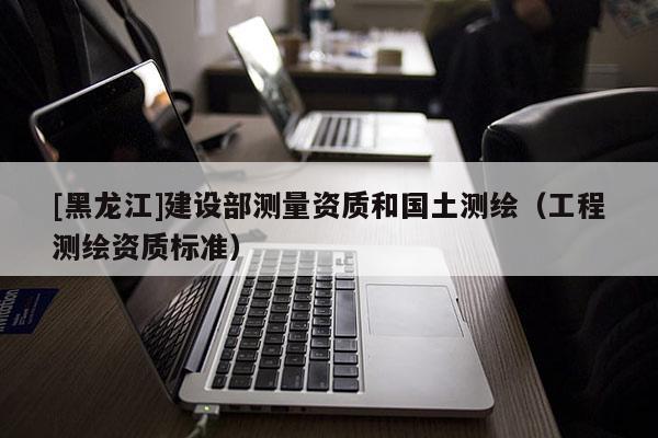 [黑龙江]建设部测量资质和国土测绘（工程测绘资质标准）
