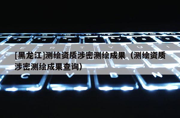 [黑龙江]测绘资质涉密测绘成果（测绘资质涉密测绘成果查询）