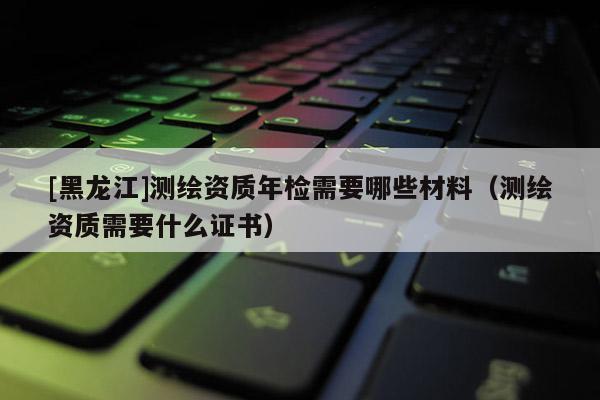 [黑龙江]测绘资质年检需要哪些材料（测绘资质需要什么证书）