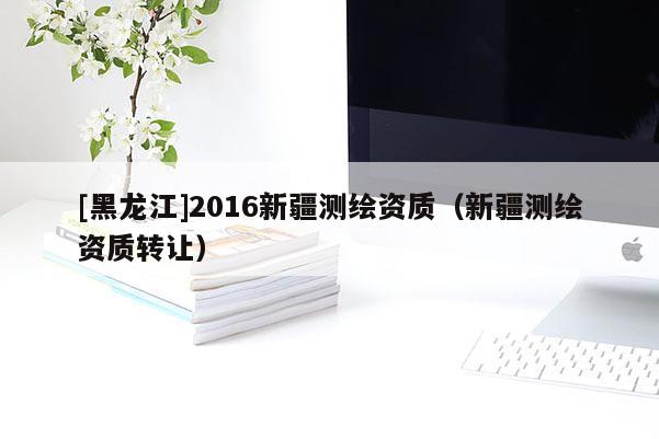 [黑龙江]2016新疆测绘资质（新疆测绘资质转让）