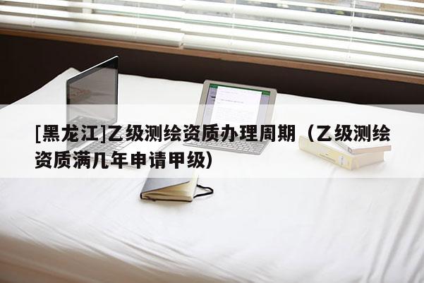 [黑龙江]乙级测绘资质办理周期（乙级测绘资质满几年申请甲级）
