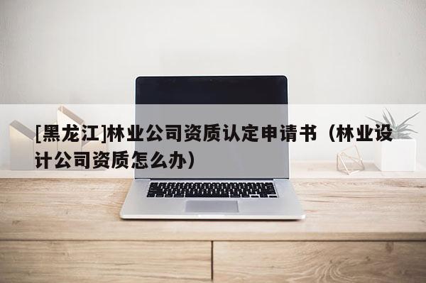 [黑龙江]林业公司资质认定申请书（林业设计公司资质怎么办）