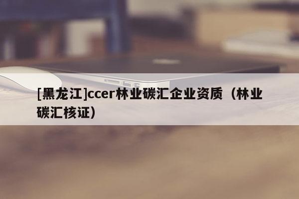 [黑龙江]ccer林业碳汇企业资质（林业碳汇核证）