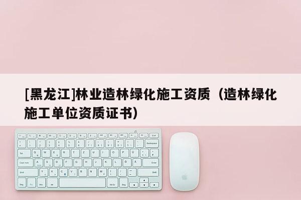 [黑龙江]林业造林绿化施工资质（造林绿化施工单位资质证书）