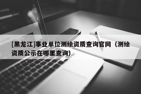 [黑龙江]事业单位测绘资质查询官网（测绘资质公示在哪里查询）