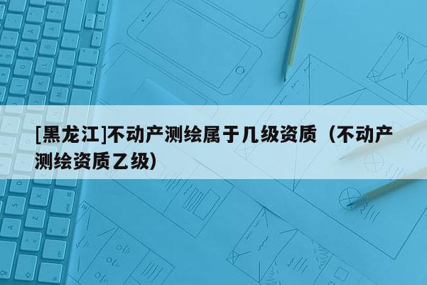 [黑龙江]不动产测绘属于几级资质（不动产测绘资质乙级）