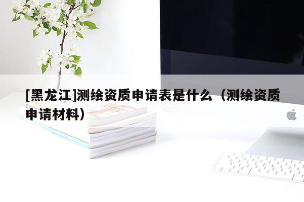 [黑龙江]测绘资质申请表是什么（测绘资质申请材料）