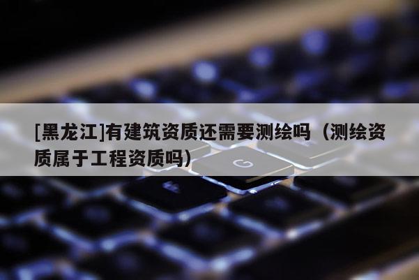 [黑龙江]有建筑资质还需要测绘吗（测绘资质属于工程资质吗）