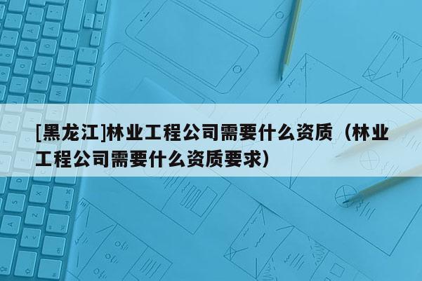 [黑龙江]林业工程公司需要什么资质（林业工程公司需要什么资质要求）